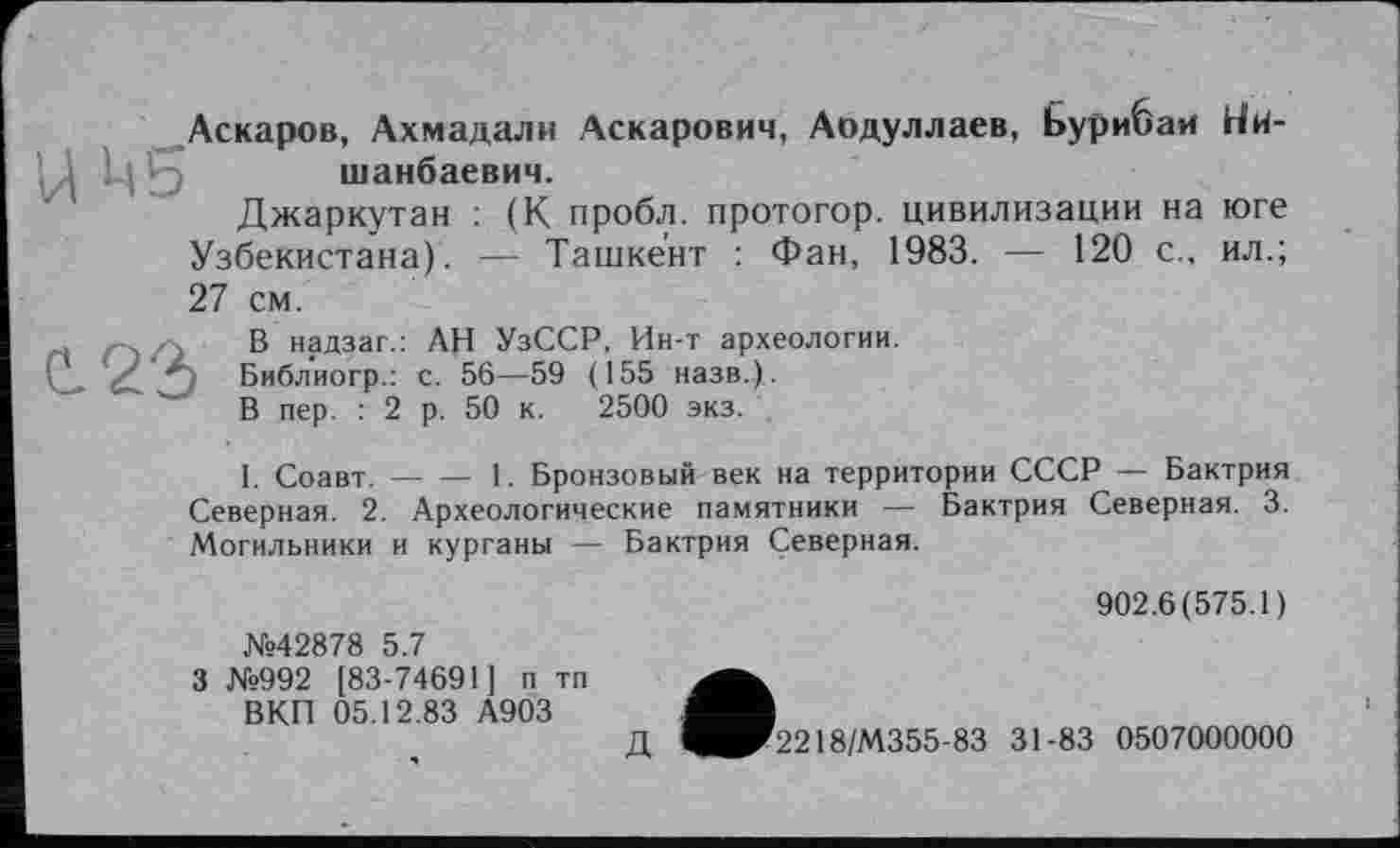 ﻿Аскаров, Ахмадали Аскарович, Аодуллаев, Ьурибаи Ни-ЦСу шанбаевич.
Джаркутан : (К пробл. протогор. цивилизации на юге Узбекистана). — Ташкент : Фан, 1983. — 120 с., ил.; 27 см.
. В надзаг.: АН УзССР, Ин-т археологии.
(Д ‘А Библиогр.: с. 56—59 (155 назв.).
В пер. : 2 р. 50 к. 2500 экз.
I. Соавт.----1. Бронзовый век на территории СССР — Бактрия
Северная. 2. Археологические памятники — Бактрия Северная. 3. Могильники и курганы — Бактрия Северная.
№42878 5.7
3 №992 [83-74691] п тп ВКП 05.12.83 А903
Д
902.6(575.1)
2218/М355-83 31-83 0507000000